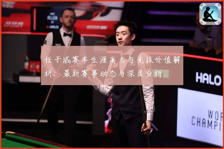 任子威赛车生涯高光与竞技价值解析：最新赛事动态与深度分析