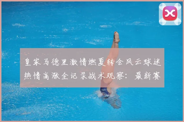 皇家马德里激情燃夏转会风云球迷热情高涨全记录战术观察：最新赛事动态与深度分析