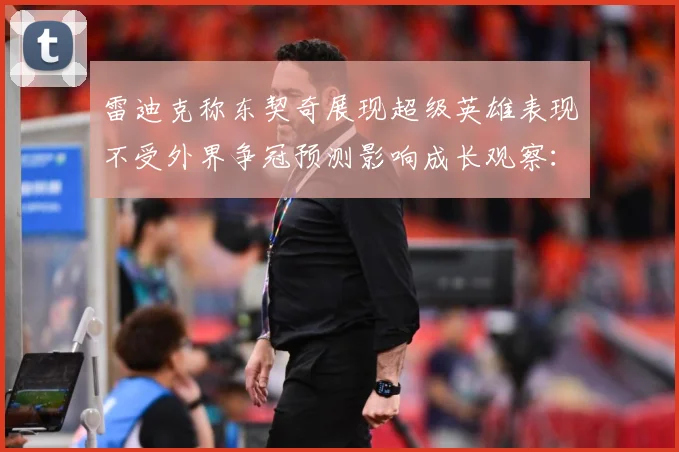 雷迪克称东契奇展现超级英雄表现不受外界争冠预测影响成长观察：最新赛事动态与深度分析