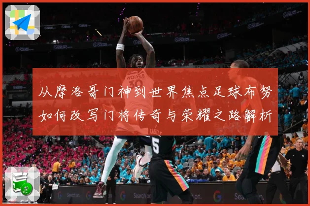 从摩洛哥门神到世界焦点足球布努如何改写门将传奇与荣耀之路解析：最新赛事动态与深度分析