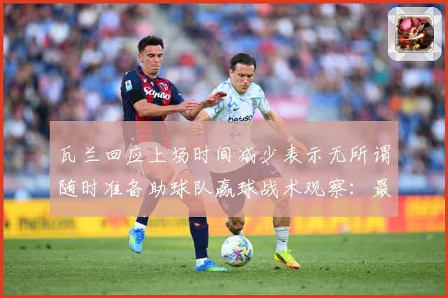 瓦兰回应上场时间减少表示无所谓随时准备助球队赢球战术观察：最新赛事动态与深度分析