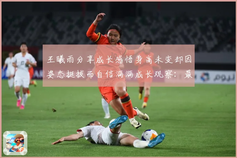 王曦雨分享成长感悟身高未变却因姿态挺拔而自信满满成长观察：最新赛事动态与深度分析