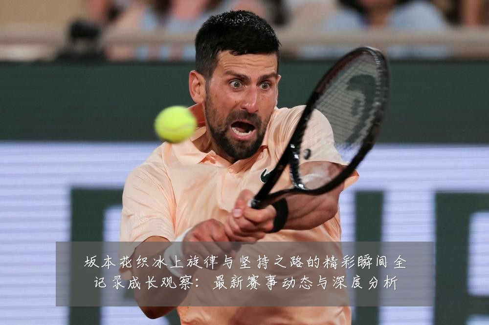 坂本花织冰上旋律与坚持之路的精彩瞬间全记录成长观察:最新赛事动态与深度分析