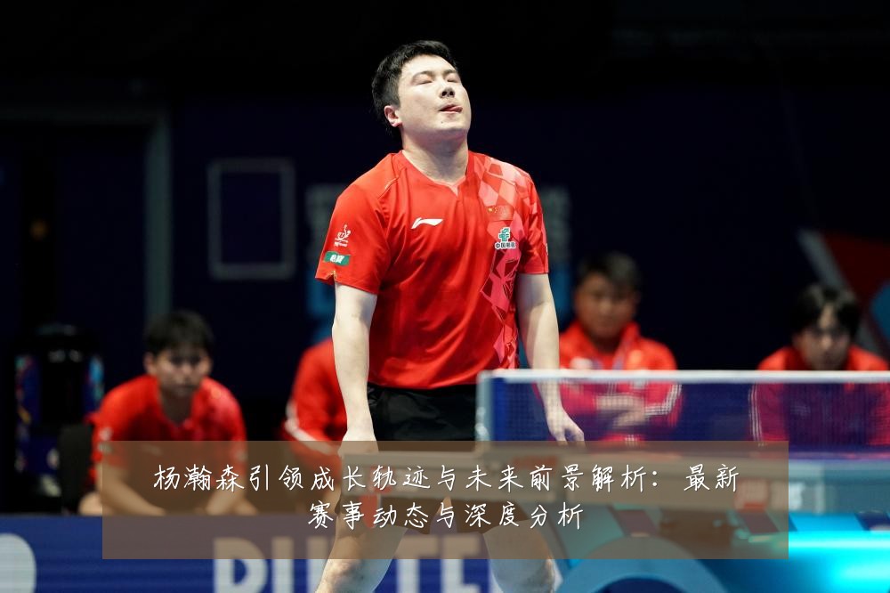 杨瀚森引领成长轨迹与未来前景解析:最新赛事动态与深度分析