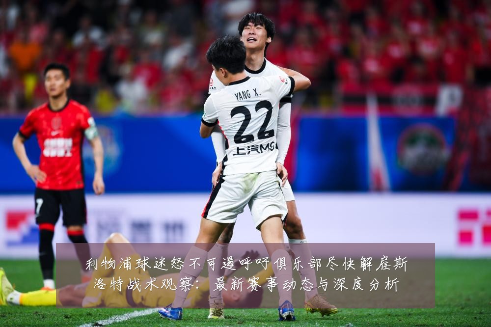 利物浦球迷怒不可遏呼吁俱乐部尽快解雇斯洛特战术观察:最新赛事动态与深度分析